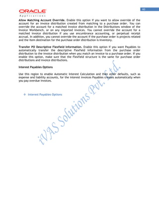 40 
Allow Matching Account Override. Enable this option if you want to allow override of the account for an invoice distribution created from matching to a purchase order. You can override the account for a matched invoice distribution in the Distributions window of the Invoice Workbench, or on any imported invoices. You cannot override the account for a matched invoice distribution if you use encumbrance accounting, or perpetual receipt accrual. In addition, you cannot override the account if the purchase order is projects related and the item destination for the purchase order distribution is Inventory. 
Transfer PO Descriptive Flexfield Information. Enable this option if you want Payables to automatically transfer the descriptive Flexfield information from the purchase order distribution to the invoice distribution when you match an invoice to a purchase order. If you enable this option, make sure that the Flexfield structure is the same for purchase order distributions and invoice distributions. 
Interest Payables Options 
Use this region to enable Automatic Interest Calculation and then enter defaults, such as expense and liability accounts, for the interest invoices Payables creates automatically when you pay overdue invoices. 
 Interest Payables Options 
 