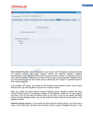 41 
Allow Interest Invoices. Enable this option if you want to allow Payables to calculate interest for overdue invoices and create interest invoices for selected suppliers. Payables automatically create interest invoices when you pay overdue invoices in a payment batch or with a Quick payment. If you pay an overdue invoice using a manual payment, Payables warns you that interest is due on the invoice and you should pay the invoice in a payment batch or with a Quick payment. 
If you enable this option, the setting of the Prorate across Overdue Invoice option below indicates how you want Payables to account for interest invoices. 
When you enable the Allow Interest Invoices Payables option, Payables enables the Allow Interest Invoices option in the Payment Region of the Suppliers window for all new suppliers you enter. You can override this default value at any time. If you do not enable the Allow Interest Invoices Payables option, you cannot enable the Allow Interest Invoices option in the Suppliers window. 
Minimum Interest Amount. If you enable the Allow Interest Invoices option, you must enter a value in this field that represents the minimum interest amount Payables will pay. If the  