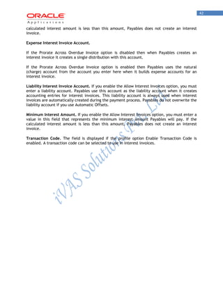 42 
calculated interest amount is less than this amount, Payables does not create an interest invoice. 
Expense Interest Invoice Account. 
If the Prorate Across Overdue Invoice option is disabled then when Payables creates an interest invoice it creates a single distribution with this account. 
If the Prorate Across Overdue Invoice option is enabled then Payables uses the natural (charge) account from the account you enter here when it builds expense accounts for an interest invoice. 
Liability Interest Invoice Account. If you enable the Allow Interest Invoices option, you must enter a liability account. Payables use this account as the liability account when it creates accounting entries for interest invoices. This liability account is always used when interest invoices are automatically created during the payment process. Payables do not overwrite the liability account if you use Automatic Offsets. 
Minimum Interest Amount. If you enable the Allow Interest Invoices option, you must enter a value in this field that represents the minimum interest amount Payables will pay. If the calculated interest amount is less than this amount, Payables does not create an interest invoice. 
Transaction Code. The field is displayed if the profile option Enable Transaction Code is enabled. A transaction code can be selected to use in interest invoices.  