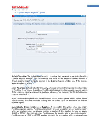 43 
 Expense Report Payables Options 
Default Template. The default expense report template that you want to use in the Payables Expense Reports window. You can override this value in the Expense Reports window. A default expense report template appears in the Expense Reports window only if the expense report template is active. 
Apply Advances. Default value for the Apply Advances option in the Expense Reports window in Payables. If you enable this option, Payables applies advances to employee expense reports if the employee has any outstanding, available advances. You can override this default during expense report entry. 
If you use Internet Expenses and you enable this option, then Expense Report Import applies all outstanding, available advances, starting with the oldest, up to the amount of the Internet expense report. 
Automatically Create Employee as Supplier. If you enable this option, when you import Payables expense reports, Payables automatically creates a supplier for any expense report where an employee does not already exist as a supplier. If the supplier site you are paying (HOME or OFFICE) does not yet exist, Payables adds the supplier site to an existing supplier. Payables create a HOME or OFFICE supplier site with the appropriate address, depending on  