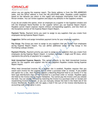 44 
where you are paying the expense report. The Home address is from the PER_ADDRESSES table, and the Office address is from the HR_LOCATIONS table. Payables create suppliers based on the defaults you select in this region and employee information from the Enter Person window. You can review suppliers and adjust any defaults in the Suppliers window. 
If you do not enable this option, enter an employee as a supplier in the Suppliers window and link the Employee Name/Number to the supplier before you use Expense Report Import. Payables cannot import expense reports without corresponding suppliers, and lists them on the Exceptions section of the Expense Report Import Report. 
Payment Terms. Payment terms you want to assign to any suppliers that you create from employees during Expense Report Import. 
Suggestion: Define and assign immediate payment terms for your employee suppliers. 
Pay Group. Pay Group you want to assign to any suppliers that you create from employees during Expense Report Import. You can define additional values for Pay Group in the Purchasing Lookups window. 
Payment Priority. Payment priority you want to assign to any suppliers that you create from employees during Expense Report Import. A number, between 1 (high) and 99 (low), which represents the priority of payment for a supplier. 
Hold Unmatched Expense Reports. This option defaults to the Hold Unmatched Invoices option for the supplier and supplier site for any suppliers Payables creates during Expense Report Import. 
When Hold Unmatched Invoices for a supplier site is enabled, Payables requires that you match each invoice for the supplier site to either a purchase order or receipt. If you enable this option for a site, then Payables applies a Matching Required hold to an invoice if it has Item type distributions that are not matched to a purchase order or receipt. Payables apply the hold to the invoice during Invoice Validation. You cannot pay the invoice until you release the hold. You can release this hold by matching the invoice to a purchase order or receipt and resubmitting Invoice Validation, or you can manually release the hold in the Holds tab of the Invoice Workbench. Payables will not apply a hold if the sum of the invoice distributions by accounting code combination is zero. 
 Payment Payables Options 
 