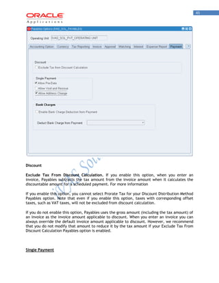 45 
Discount 
Exclude Tax From Discount Calculation. If you enable this option, when you enter an invoice, Payables subtracts the tax amount from the invoice amount when it calculates the discountable amount for a scheduled payment. For more information 
If you enable this option, you cannot select Prorate Tax for your Discount Distribution Method Payables option. Note that even if you enable this option, taxes with corresponding offset taxes, such as VAT taxes, will not be excluded from discount calculation. 
If you do not enable this option, Payables uses the gross amount (including the tax amount) of an invoice as the invoice amount applicable to discount. When you enter an invoice you can always override the default invoice amount applicable to discount. However, we recommend that you do not modify that amount to reduce it by the tax amount if your Exclude Tax From Discount Calculation Payables option is enabled. 
Single Payment  