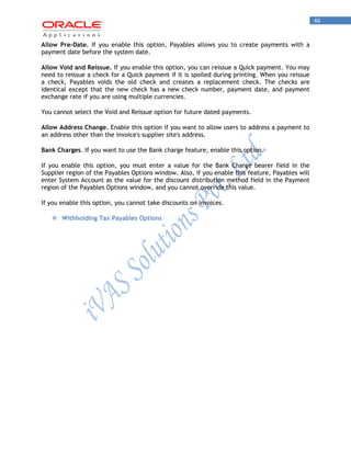 46 
Allow Pre-Date. If you enable this option, Payables allows you to create payments with a payment date before the system date. 
Allow Void and Reissue. If you enable this option, you can reissue a Quick payment. You may need to reissue a check for a Quick payment if it is spoiled during printing. When you reissue a check, Payables voids the old check and creates a replacement check. The checks are identical except that the new check has a new check number, payment date, and payment exchange rate if you are using multiple currencies. 
You cannot select the Void and Reissue option for future dated payments. 
Allow Address Change. Enable this option if you want to allow users to address a payment to an address other than the invoice's supplier site's address. 
Bank Charges. If you want to use the Bank charge feature, enable this option. 
If you enable this option, you must enter a value for the Bank Charge bearer field in the Supplier region of the Payables Options window. Also, if you enable this feature, Payables will enter System Account as the value for the discount distribution method field in the Payment region of the Payables Options window, and you cannot override this value. 
If you enable this option, you cannot take discounts on invoices. 
 Withholding Tax Payables Options 
 