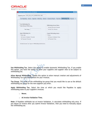 47 
Use Withholding Tax. Select this option to enable Automatic Withholding Tax. If you enable this option, you have the option to allow your suppliers and supplier sites to be subject to withholding tax. 
Allow Manual Withholding. Enable this option to allow manual creation and adjustments of Withholding Tax type distributions for your invoices. 
Tax Group. The name of the withholding tax group that you would like to use as the default withholding tax group for the new suppliers you enter. 
Apply Withholding Tax. Select the time at which you would like Payables to apply withholding taxes to your supplier's invoices: 
o Never. 
o At Invoice Validation Time. 
Note: If Payables withholds tax at Invoice Validation, it calculates withholding only once. If you adjust an invoice after you submit Invoice Validation, then you need to manually adjust the withholding tax.  