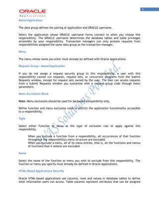 5 
Name/Application 
The data group defines the pairing of application and ORACLE username. 
Select the application whose ORACLE username forms connect to when you choose this responsibility. The ORACLE username determines the database tables and table privileges accessible by your responsibility. Transaction managers can only process requests from responsibilities assigned the same data group as the transaction manager. 
Menu 
The menu whose name you enter must already be defined with Oracle Applications. 
Request Group - Name/Application 
If you do not assign a request security group to this responsibility, a user with this responsibility cannot run requests, request sets, or concurrent programs from the Submit Requests window, except for request sets owned by the user. The user can access requests from a Submit Requests window you customize with a request group code through menu parameters. 
Menu Exclusions Block 
Note: Menu exclusions should be used for backward compatibility only. 
Define function and menu exclusion rules to restrict the application functionality accessible to a responsibility. 
Type 
Select either Function or Menu as the type of exclusion rule to apply against this responsibility. 
When you exclude a function from a responsibility, all occurrences of that function throughout the responsibility's menu structure are excluded. 
When you exclude a menu, all of its menu entries, that is, all the functions and menus of functions that it selects are excluded. 
Name 
Select the name of the function or menu you wish to exclude from this responsibility. The function or menu you specify must already be defined in Oracle Applications. 
HTML-Based Applications Security 
Oracle HTML-based applications use columns, rows and values in database tables to define what information users can access. Table columns represent attributes that can be assigned  
