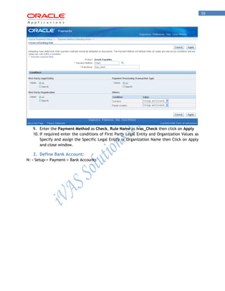 56 
9. Enter the Payment Method as Check, Rule Name as Ivas_Check then click on Apply 
10. If required enter the conditions of First Party Legal Entity and Organization Values as Specify and assign the Specific Legal Entity or Organization Name then Click on Apply and close window. 
2. Define Bank Account: 
N: - Setup-> Payment-> Bank Accounts  