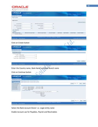 58 
Click on Create button 
Enter the Country name, Bank Name and Bank Branch name 
Click on Continue button 
Select the Bank Account Owner i.e. Legal entity name 
Enable Account use for Payables, Payroll and Receivables  