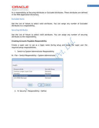 6 
to a responsibility as Securing Attributes or Excluded Attributes. These attributes are defined in the Web Application Dictionary. 
Excluded Items 
Use the List of Values to select valid attributes. You can assign any number of Excluded Attributes to a responsibility. 
Securing Attributes 
Use the List of Values to select valid attributes. You can assign any number of securing attributes to the responsibility. 
Creating Accounts Payables Responsibility 
Create a super user to use as a logon name during setup and assign the super user the required setup responsibilities. 
1. Switch to System Administrator Responsibility 
N:- File > Switch Responsibility > System Administrator 
2. N: Security > Responsibility > Define  
