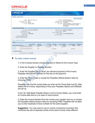 71 
To enter a basic invoice: 
1. In the Invoices window choose Standard or Mixed for the invoice Type. 
2. Enter the Supplier or Supplier Number. 
3. Enter the Supplier Site to which you will send payment of the invoice. Payables will print the address for this site on the payment. 
4. Enter the Invoice Date or accept the Payables default (today's date) by choosing [TAB]. 
Payables may use the invoice date you enter as the Terms Date and GL Date default for an invoice, depending on how your Payables Options and Defaults are set up. 
If your GL Date Basis Payable Option is set to Invoice (Date), you must enter an invoice date that is in an open or future period. 
5. Enter the Invoice Number from the invoice your supplier sent you or accept the Payables default (today's date) by choosing [TAB]. Payables will not allow you to enter duplicate invoice numbers for the same supplier. 
Suggestion: You may want to use an invoice numbering convention that minimizes the risk of separate entries of the same invoice under different  