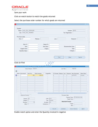 73 
Save your work 
Click on match button to match the goods returned 
Select the purchase order number for which goods are returned Click on Find Enable match option and enter the Quantity invoiced in negative  