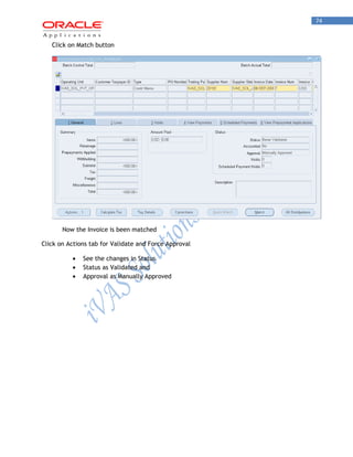 74 
Click on Match button 
Now the Invoice is been matched 
Click on Actions tab for Validate and Force Approval See the changes in Status Status as Validated and Approval as Manually Approved 
 