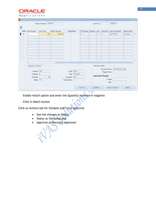 77 
Enable match option and enter the Quantity invoiced in negative 
Click in Match button 
Click on Actions tab for Validate and Force Approval See the changes in Status Status as Validated and Approval as Manually Approved 
 