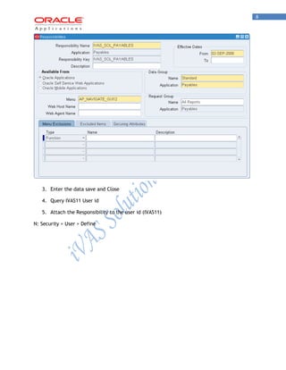 8 
3. Enter the data save and Close 
4. Query IVAS11 User id 
5. Attach the Responsibility to the user id (IVAS11) 
N: Security > User > Define  
