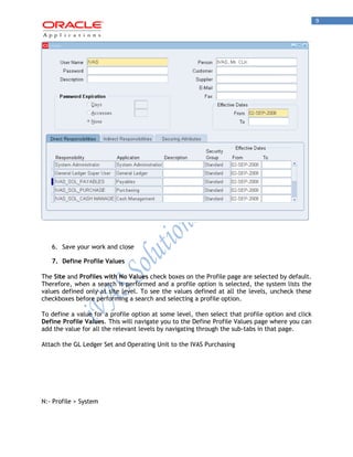9 
6. Save your work and close 
7. Define Profile Values 
The Site and Profiles with No Values check boxes on the Profile page are selected by default. Therefore, when a search is performed and a profile option is selected, the system lists the values defined only at site level. To see the values defined at all the levels, uncheck these checkboxes before performing a search and selecting a profile option. 
To define a value for a profile option at some level, then select that profile option and click Define Profile Values. This will navigate you to the Define Profile Values page where you can add the value for all the relevant levels by navigating through the sub-tabs in that page. 
Attach the GL Ledger Set and Operating Unit to the IVAS Purchasing 
N:- Profile > System  