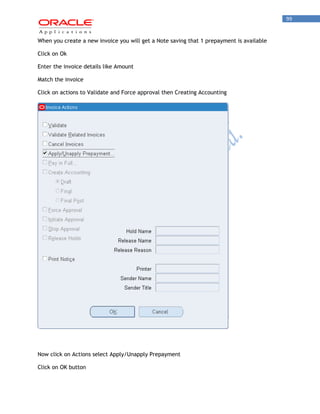 99 
When you create a new invoice you will get a Note saving that 1 prepayment is available 
Click on Ok 
Enter the invoice details like Amount 
Match the invoice 
Click on actions to Validate and Force approval then Creating Accounting 
Now click on Actions select Apply/Unapply Prepayment 
Click on OK button  