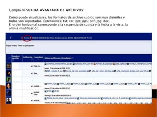 Ejemplo de  SUBIDA AVANZADA DE ARCHIVOS : Como puede visualizarse, los formatos de archivo subido son muy disímiles y todos son soportados. Extensiones: txt; rar; ppt; pps; pdf; jpg; doc.  El orden horizontal corresponde a la secuencia de subida y la fecha a la vista, la última modificación.  
