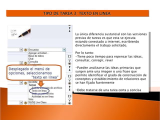 TIPO DE TAREA 3: TEXTO EN LINEA  La única diferencia sustancial con las versiones previas de tareas es que esta se ejecuta estando conectado a internet, escribiendo directamente el trabajo solicitado. Por lo tanto: Tiene poco tiempo para repensar las ideas, consultar, corregir, rever Pueden analizarse las ideas primarias que surgen ante una imagen o una frase que permite identificar el grado de construcción de conceptos y establecimiento de relaciones que se han fijado fuertemente  Debe tratarse de una tarea corta y concisa 
