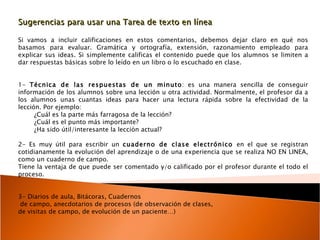 Sugerencias para usar una Tarea de texto en línea  Si vamos a incluir calificaciones en estos comentarios, debemos dejar claro en qué nos basamos para evaluar. Gramática y ortografía, extensión, razonamiento empleado para explicar sus ideas. Si simplemente calificas el contenido puede que los alumnos se limiten a dar respuestas básicas sobre lo leído en un libro o lo escuchado en clase. 1-  Técnica de las respuestas de un minuto : es una manera sencilla de conseguir información de los alumnos sobre una lección u otra actividad. Normalmente, el profesor da a los alumnos unas cuantas ideas para hacer una lectura rápida sobre la efectividad de la lección. Por ejemplo:  ¿Cuál es la parte más farragosa de la lección?  ¿Cuál es el punto más importante?  ¿Ha sido útil/interesante la lección actual?  2- Es muy útil para escribir un  cuaderno de clase electrónico  en el que se registran cotidianamente la evolución del aprendizaje o de una experiencia que se realiza NO EN LINEA, como un cuaderno de campo. Tiene la ventaja de que puede ser comentado y/o calificado por el profesor durante el todo el proceso.  3- Diarios de aula, Bitácoras, Cuadernos de campo, anecdotarios de procesos (de observación de clases, de visitas de campo, de evolución de un paciente…) 