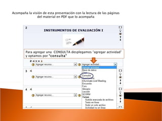 Para agregar una  CONSULTA desplegamos “agregar actividad” y optamos por  “consulta” Acompaña la visión de esta presentación con la lectura de las páginas del material en PDF que lo acompaña 