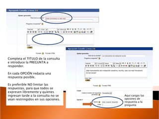 Completa el TITULO de la consulta e introduce la PREGUNTA a responder. En cada OPCIÓN redacta una respuesta posible.  Es preferible NO limitar las respuestas, para que todos se expresen libremente y quienes ingresan tarde a la consulta no se vean restringidos en sus opciones. Aquí cargas las opciones de respuesta a la pregunta 