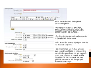 Vista de la ventana emergente. En ella cargamos: Nombre de la tarea:  EXAMEN, TRABAJO PRÁCTICO N°, FICHA DE OBSERVACIÓN DE CLASES… En descripción se indica claramente la CONSIGNA de la tarea En CALIFICACION se opta por una de las escalas cargadas Se determinan las fechas y horas que estará habilitado el enlace; si se permitirán reenvíos o no (en caso de tener que rehacer la tarea); y si la distribución del curso se hace en grupos aislados o no hay grupos aislados de trabajo  