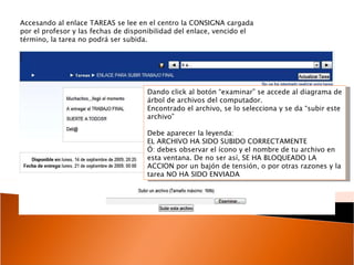 Accesando al enlace TAREAS se lee en el centro la CONSIGNA cargada por el profesor y las fechas de disponibilidad del enlace, vencido el término, la tarea no podrá ser subida. Dando click al botón “examinar” se accede al diagrama de árbol de archivos del computador.  Encontrado el archivo, se lo selecciona y se da “subir este archivo” Debe aparecer la leyenda: EL ARCHIVO HA SIDO SUBIDO CORRECTAMENTE Ó: debes observar el ícono y el nombre de tu archivo en esta ventana. De no ser así, SE HA BLOQUEADO LA ACCION por un bajón de tensión, o por otras razones y la tarea NO HA SIDO ENVIADA 