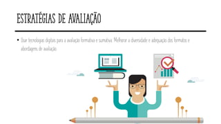Estratégias de avaliação
• Usar tecnologias digitais para a avaliação formativa e sumativa. Melhorar a diversidade e adequação dos formatos e
abordagens de avaliação.