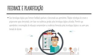 Feedback e planificação
• Usar tecnologias digitais para fornecer feedback oportuno e direcionado aos aprendentes. Adaptar estratégias de ensino e
proporcionar apoio direcionado, com base nas evidências geradas pelas tecnologias digitais utilizadas. Permitir que
aprendentes e encarregados de educação compreendam as evidências fornecidas pelas tecnologias digitais e as usem para
tomada de decisão.