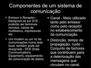 Componentes de um sistema de comunicação Canal - Meio utilizado tanto pelo emissor como pelo receptor no estabelecimento da comunicação. Distorção, tempo de propagação, ruído - Conjunto de factores que contribuem para a deterioração das mensagens que circulam no canal. Emissor e Receptor - Designam-se por DTE , poderão ser terminais remotos, caixas de multibanco, impressoras etc.  Um modem ou um nó de comunicações numa rede local, também pode ser designado - DCE (Data Communications Equipment), equipamento de comunicação de dados. 