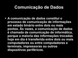 Comunicação de Dados A comunicação de dados constitui o processo de comunicação de informações em estado binário entre dois ou mais pontos. Às vezes, a comunicação de dados é chamada de comunicação de informática, porque a maioria das informações trocadas hoje em dia é transferida entre dois ou mais computadores ou entre computadores e terminais, impressoras ou outros dispositivos periféricos. 