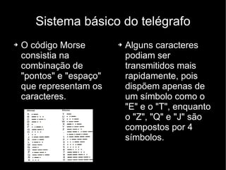 Sistema básico do telégrafo O código Morse consistia na combinação de "pontos" e "espaço" que representam os caracteres. Alguns caracteres podiam ser transmitidos mais rapidamente, pois dispõem apenas de um símbolo como o "E" e o "T", enquanto o "Z", "Q" e "J" são compostos por 4 símbolos. 