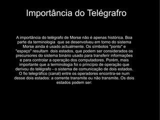 Importância do Telégrafro A importância do telégrafo de Morse não é apenas histórica. Boa parte da terminologia  que se desenvolveu em torno do sistema Morse ainda é usado actualmente. Os símbolos "ponto" e "espaço" resultam  dois estados, que podem ser considerados os precursores do sistema binário usado para transferir informações e para controlar a operação dos computadores. Porém, mais importante que a terminologia foi o princípio de operação que derivou do telégrafo - o sistema de comunicação de dois estados. O fio telegráfico (canal) entre os operadores encontra-se num desse dois estados: a corrente transmite ou não transmite. Os dois estados podem ser: 