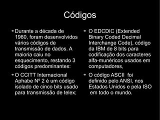 Códigos Durante a década de 1960, foram desenvolvidos vários códigos de transmissão de dados. A maioria caiu no esquecimento, restando 3 códigos predominantes: O CCITT Internacional Aphabe Nº 2 é um código isolado de cinco bits usado para transmissão de telex; O EDCDIC (Extended Binary Coded Decimal Interchange Code), código da IBM de 8 bits para codificação dos caracteres alfa-munéricos usados em computadores, O código ASCII  foi definido pelo ANSI, nos Estados Unidos e pela ISO  em todo o mundo. 