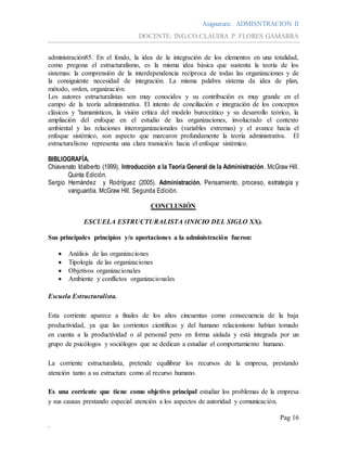 Asignatura: ADMISNTRACION II
DOCENTE: ING.CO.CLAUDIA P. FLORES GAMARRA
Pag 16
.
administración85. En el fondo, la idea de la integración de los elementos en una totalidad,
como pregona el estructuralismo, es la misma idea básica que sustenta la teoría de los
sistemas: la comprensión de la interdependencia recíproca de todas las organizaciones y de
la consiguiente necesidad de integración. La misma palabra sistema da idea de plan,
método, orden, organización.
Los autores estructuralistas son muy conocidos y su contribución es muy grande en el
campo de la teoría administrativa. El intento de conciliación e integración de los conceptos
clásicos y 'humanísticos, la visión crítica del modelo burocrático y su desarrollo teórico, la
ampliación del enfoque en el estudio de las organizaciones, involucrado el contexto
ambiental y las relaciones ínterorganizacionales (variables extremas) y el avance hacia el
enfoque sistémico, son aspecto que marcaron profundamente la teoría administrativa. El
estructuralismo representa una clara transición hacia el enfoque sistémico.
BIBLIOGRAFÍA.
Chiavenato Idalberto (1999), Introducción a la Teoría General de la Administración. McGraw Hill.
Quinta Edición.
Sergio Hernández y Rodríguez (2005). Administración. Pensamiento, proceso, estrategia y
vanguardia. McGraw Hill. Segunda Edición.
CONCLUSIÓN
ESCUELA ESTRUCTURALISTA (INICIO DEL SIGLO XX).
Sus principales principios y/o aportaciones a la administración fueron:
 Análisis de las organizaciones
 Tipología de las organizaciones
 Objetivos organizacionales
 Ambiente y conflictos organizacionales
Escuela Estructuralista.
Esta corriente aparece a finales de los años cincuentas como consecuencia de la baja
productividad, ya que las corrientes científicas y del humano relacionismo habían tomado
en cuenta a la productividad o al personal pero en forma aislada y está integrada por un
grupo de psicólogos y sociólogos que se dedican a estudiar el comportamiento humano.
La corriente estructuralista, pretende equilibrar los recursos de la empresa, prestando
atención tanto a su estructura como al recurso humano.
Es una corriente que tiene como objetivo principal estudiar los problemas de la empresa
y sus causas prestando especial atención a los aspectos de autoridad y comunicación.
 