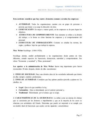 Asignatura: ADMISNTRACION II
DOCENTE: ING.CO.CLAUDIA P. FLORES GAMARRA
Pag 17
.
Esta corriente considera que hay cuatro elementos comunes en todas las empresas:
 AUTORIDAD: Todas las organizaciones cuentan con un grupo de personas o
persona que tienen a su cargo la dirección de otras.
 COMUNICACIÓN: En mayor o menor grado, en las empresas se da para lograr los
objetivos.
 ESTRUCTURA DE COMPORTAMIENTO: Este elemento se refiere a la división
del trabajo, a la forma en cómo funciona las empresas y al comportamiento del
personal.
 ESTRUCTURA DE FORMALIZACIÓN: Consiste en estudiar las normas, las
reglas y políticas bajo las que trabaja la empresa.
Max Weber Sociólogo: (1864-1920).
Sociólogo alemán, analizó profundamente a las organizaciones desde puntos de vista
diferentes, estudió aspectos de burocracia, democracia, autoridad y comportamiento. Sus
obras: “Economía y sociedad” y “Ética protestante”.
Los aportes a la administración de Max Weber fueron muy importantes pero fueron
reconocidas 20 años después, dentro de ellas encontramos:
1. TIPOS DE SOCIEDAD. Hace una división clara de las sociedades indicando que dentro
de ellas siempre existirán preferencias.
2. TIPOS DE AUTORIDAD. Considera que hay quienes pueden ejercerla y quienes no. La
clasifica en:
 Legal : Que es la que establece la ley,
 Carismática : Que es determinada por el carácter personal y,
 Tradicional: Determinada por el estatus que se ocupa.
3. CARACTERÍSTICAS DE LA BUROCRACIA. La define como un sistema de oficinas
que se caracteriza por las demoras o impedimentos y que en la mayoría de los casos se
relaciona con actividades del Estado. Determina que puede ser mejorado si se cumple con
un modelo ideal de burocracia que cuente con las siguientes características:
 