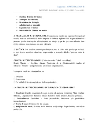 Asignatura: ADMISNTRACION II
DOCENTE: ING.CO.CLAUDIA P. FLORES GAMARRA
Pag 18
.
 Máxima división del trabajo
 Jerarquía de autoridad
 Determinación de reglas
 Administración imparcial
 Seguridad en el trabajo
 Diferenciación clara de los bienes.
4. VENTAJAS DE LA BUROCRACIA. Considera que cuando una organización respeta el
modelo ideal de burocracia se puede mejorar la eficiencia logrando que un gran número de
personas puedan desempeñar adecuadamente su trabajo y que los que sean utilizados bajo
ciertos sistemas sean tratados con gran eficiencia.
5. CRÍTICA. Sus estudios tuvieron gran influencia pero la crítica más grande que se hace,
es que siempre consideró situaciones empresariales y personales ideales, “pero no existe lo
ideal”.
ESCUELA ESTRUCTURALISTA (Precursor Amitoi Etzioni – sociólogo).
Renate Mayntz → Sociólogo Alemán “Sociología de la Administración”, Analiza al
individuo: Primero – comportamiento en diversas organizaciones.
La empresa puede ser estructuralista en:
1) Jerárquica
2) Democrática
3) Por unidad técnica (conocimiento de la organización).
LA ESCUELA ESTRUCTURALISTA SE DIVIDE EN CUATRO PARTES:
1) Coactivas: Cuando concentran el poder en una sola persona normativas, Algún beneficio
utilitarias, Organizaciones lucrativas mixtas, beneficio mutuo (bancos, Escuelas privadas).
2) Determinístico: Determinar el futuro probabilística, Determinar por probabilidad
(pronosticamos).
3) Teoría de colas: Optimización del servicio.
4) Programación lineal: A través de las matrices se fija tiempo de producción, cantidad de
producción.
 