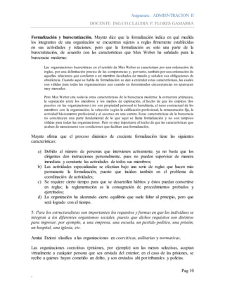 Asignatura: ADMISNTRACION II
DOCENTE: ING.CO.CLAUDIA P. FLORES GAMARRA
Pag 10
.
Formalización y burocratización. Mayntz dice que la formalización indica en qué medida
los integrantes de una organización se encuentran sujetos a reglas firmemente establecidas
en sus actividades y relaciones; pero que la formalización es solo una parte de la
burocratización, de acuerdo con las características que Max Weber ha señalado para la
burocracia moderna:
Las organizaciones burocráticas en el sentido de Max Weber se caracterizan por una ordenación de
reglas, por una delimitación precisa de las competencias y, por tanto, también por una ordenación de
aquellas relaciones que confieren a un miembro facultades de mando y señalan sus obligaciones dc
obediencia. Cuando aquí se habla de formalización se dan a entender estas características, las cuales
son válidas para todas las organizaciones aun cuando en determinadas circunstancias no aparezcan
muy marcadas.
Pero Max Weber cita todavía otras características de la burocracia moderna: la estructura jerárquica,
la separación entre los miembros y los medios de explotación, el hecho de que los empleos (los
puestos en las organizaciones) no son propiedad personal ni hereditaria, el nexo contractual de los
miembros con la organización, la selección según la calificación profesional, la remuneración fija, la
actividad básicamente profesional y el ascenso en una carrera. Estas características de la burocracia
no constituyen una parte fundamental de lo que aquí se llama formalización y no son tampoco
válidas para todas las organizaciones. Pero es muy importante el hecho de que las características que
acaban de mencionarse son condiciones que facilitan una formalización.
Mayntz afirma que el proceso dinámico de creciente formalización tiene las siguientes
características:
a) Debido al número de personas que intervienen activamente, ya no basta que los
dirigentes den instrucciones personalmente, pues no pueden supervisar de manera
inmediata y constante las actividades de todos sus miembros;
b) Las actividades especializadas se efectúan bajo una serie de reglas que hacen más
permanente la formalización, puesto que inciden también en el problema de
coordinación de actividades;
c) Se requiere cierto tiempo para que se desarrollen hábitos y éstos puedan convertirse
en reglas; la reglamentación es la consagración dc procedimientos probados y
ejercitados;
d) La organización ha alcanzado cierto equilibrio que suele faltar al principio, pero que
será logrado con el tiempo.
5. Para los estructuralistas son importantes los requisitos y formas en que los individuos se
integran a los diferentes organismos sociales, puesto que dichos requisitos son distintos
para ingresar, por ejemplo, a una empresa, una escuela, un partido político, una prisión,
un hospital, una iglesia, etc.
Amitai Etzioni clasifica a las organizaciones en coercitivas, utilitarias y normativas.
Las organizaciones coercitivas (prisiones, por ejemplo) son las menos selectivas, aceptan
virtualmente a cualquier persona que sea enviada del exterior; en el caso de las prisiones, se
recibe a quienes hayan cometido un delito, y son enviados ahí por tribunales y policías.
 