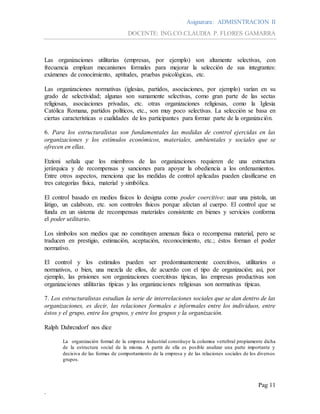 Asignatura: ADMISNTRACION II
DOCENTE: ING.CO.CLAUDIA P. FLORES GAMARRA
Pag 11
.
Las organizaciones utilitarias (empresas, por ejemplo) son altamente selectivas, con
frecuencia emplean mecanismos formales para mejorar la selección de sus integrantes:
exámenes de conocimiento, aptitudes, pruebas psicológicas, etc.
Las organizaciones normativas (iglesias, partidos, asociaciones, por ejemplo) varían en su
grado de selectividad; algunas son sumamente selectivas, como gran parte de las sectas
religiosas, asociaciones privadas, etc. otras organizaciones religiosas, como la Iglesia
Católica Romana, partidos políticos, etc., son muy poco selectivas. La selección se basa en
ciertas características o cualidades de los participantes para formar parte de la organización.
6. Para los estructuralistas son fundamentales las medidas de control ejercidas en las
organizaciones y los estímulos económicos, materiales, ambientales y sociales que se
ofrecen en ellas.
Etzioni señala que los miembros de las organizaciones requieren de una estructura
jerárquica y de recompensas y sanciones para apoyar la obediencia a los ordenamientos.
Entre otros aspectos, menciona que las medidas de control aplicadas pueden clasificarse en
tres categorías física, material y simbólica.
El control basado en medios físicos lo designa como poder coercitivo: usar una pistola, un
látigo, un calabozo, etc. son controles físicos porque afectan al cuerpo. El control que se
funda en un sistema de recompensas materiales consistente en bienes y servicios conforma
el poder utilitario.
Los símbolos son medios que no constituyen amenaza física o recompensa material, pero se
traducen en prestigio, estimación, aceptación, reconocimiento, etc.; éstos forman el poder
normativo.
El control y los estímulos pueden ser predominantemente coercitivos, utilitarios o
normativos, o bien, una mezcla de ellos, de acuerdo con el tipo de organización; así, por
ejemplo, las prisiones son organizaciones coercitivas típicas, las empresas productivas son
organizaciones utilitarias típicas y las organizaciones religiosas son normativas típicas.
7. Los estructuralistas estudian la serie de interrelaciones sociales que se dan dentro de las
organizaciones, es decir, las relaciones formales e informales entre los individuos, entre
éstos y el grupo, entre los grupos, y entre los grupos y la organización.
Ralph Dahrcndorf nos dice
La organización formal de la empresa industrial constituye la columna vertebral propiamente dicha
de la estructura social de la misma. A partir de ella es posible analizar una parte importante y
decisiva de las formas de comportamiento de la empresa y de las relaciones sociales de los diversos
grupos.
 