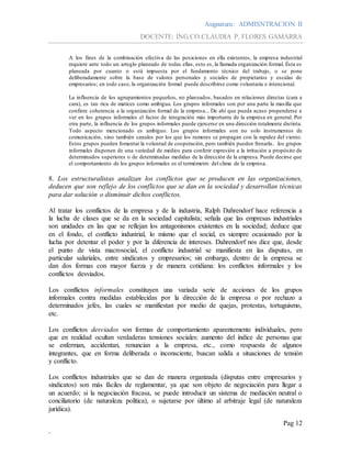 Asignatura: ADMISNTRACION II
DOCENTE: ING.CO.CLAUDIA P. FLORES GAMARRA
Pag 12
.
A los fines de la combinación efectiva de las posiciones en ella existentes, la empresa industrial
requiere ante todo un arreglo planeado de todas ellas, esto es, la llamada organización formal. Ésta es
planeada por cuanto o está impuesta por el fundamento técnico del trabajo, o se pone
deliberadamente sobre la base de valores personales y sociales de propietarios y escalas de
empresarios; en todo caso, la organización formal puede describirse como voluntaria e intencional.
La influencia de los agrupamientos pequeños, no planeados, basados en relaciones directas (cara a
cara), es tan rica de matices como ambigua. Los grupos informales son por una parte la masilla que
confiere coherencia a la organización formal de la empresa... De ahí que pueda acaso propenderse a
ver en los grupos informales el factor de integración más importante de la empresa en general. Por
otra parte, la influencia de los grupos informales puede ejercerse en una dirección totalmente distinta.
Todo aspecto mencionado es ambiguo. Los grupos informales son no solo instrumentos de
comunicación, sino también canales por los que los rumores se propagan con la rapidez del viento.
Estos grupos pueden fomentar la voluntad de cooperación, pero también pueden frenarla.. .los grupos
informales disponen de una variedad de medios para conferir expresión a la irritación a propósito de
determinados superiores o de determinadas medidas de la dirección de la empresa. Puede decirse que
el comportamiento de los grupos informales es el termómetro del clima de la empresa.
8. Los estructuralistas analizan los conflictos que se producen en las organizaciones,
deducen que son reflejo de los conflictos que se dan en la sociedad y desarrollan técnicas
para dar solución o disminuir dichos conflictos.
Al tratar los conflictos de la empresa y de la industria, Ralph Dahrendorf hace referencia a
la lucha de clases que se da en la sociedad capitalista; señala que las empresas industriales
son unidades en las que se reflejan los antagonismos existentes en la sociedad; deduce que
en el fondo, el conflicto industrial, lo mismo que el social, es siempre ocasionado por la
lucha por detentar el poder y por la diferencia de intereses. Dahrendorf nos dice que, desde
el punto de vista macrosocial, el conflicto industrial se manifiesta en las disputas, en
particular salariales, entre sindicatos y empresarios; sin embargo, dentro de la empresa se
dan dos formas con mayor fuerza y de manera cotidiana: los conflictos informales y los
conflictos desviados.
Los conflictos informales constituyen una variada serie de acciones de los grupos
informales contra medidas establecidas por la dirección de la empresa o por rechazo a
determinados jefes, las cuales se manifiestan por medio de quejas, protestas, tortuguismo,
etc.
Los conflictos desviados son formas de comportamiento aparentemente individuales, pero
que en realidad ocultan verdaderas tensiones sociales: aumento del índice de personas que
se enferman, accidentan, renuncian a la empresa, etc., como respuesta de algunos
integrantes, que en forma deliberada o inconsciente, buscan salida a situaciones de tensión
y conflicto.
Los conflictos industriales que se dan de manera organizada (disputas entre empresarios y
sindicatos) son más fáciles de reglamentar, ya que son objeto de negociación para llegar a
un acuerdo; si la negociación fracasa, se puede introducir un sistema de mediación neutral o
conciliatorio (de naturaleza política), o sujetarse por último al arbitraje legal (de naturaleza
jurídica).
 
