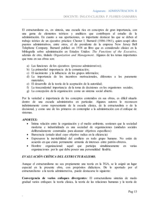 Asignatura: ADMISNTRACION II
DOCENTE: ING.CO.CLAUDIA P. FLORES GAMARRA
Pag 13
.
El estructuralismo es, en síntesis, una escuela rica en conceptos de gran importancia, con
una gama de elementos teóricos y analíticos que contribuyen al estudio de la
administración. En cuanto a sus aportaciones, es importante destacar las que se deben al
trabajo teórico de un ejecutivo práctico: Chester I. Barnard (1886-1961), quien ocupó altos
puestos administrativos, entre otros, el de presidente de la empresa New Jersey Bell
Telephone Company. Barnard publicó en 1938 un libro que es considerado clásico en la
bibliografía sobre administración en Estados Unidos: The Functions of the Executive,
además de otro, titulado Organization and Management. Algunos de los temas importantes
que trata en sus obras son:
a) Las funciones de los ejecutivos (proceso administrativo);
b) La primordial importancia de la comunicación;
c) El nacimiento y la influencia de los grupos informales;
d) La importancia de los incentivos motivacionales, diferentes a los puramente
materiales;
e) El desarrollo de la teoría de la aceptación de la autoridad;
f) La trascendental importancia de la toma de decisiones en los organismos sociales;
g) La concepción de la organización como un sistema social abierto.
Por la variedad e importancia de los conceptos contenidos en sus obras, es difícil situarlo
dentro de una escuela administrativa en particular. Algunos autores lo reconocen
indistintamente como representante de la escuela clásica, de la estructuralista o de la
decisional, y como uno de los primeros en contemplar a la administración con el enfoque de
sistemas.
APORTES:
 Íntima relación entre la organización y el medio ambiente, sostienen que la sociedad
moderna e industrializada es una sociedad de organizaciones (unidades sociales
deliberadamente construidas para alcanzar objetivos específicos)
 Burocracia (estado ideal cuyo objetivo radica en la eficiencia)
 Expresaron la inevitabilidad del conflicto en todo grupo humano. No están de
acuerdo en que exista permanente armonía de intereses entre patrón-obreros.
 Hombre organizacional: aquel que participa simultáneamente en varias
organizaciones por lo que debe poseer una personalidad flexible.
EVALUACIÓN CRÍTICA DEL ESTRUCTURALlSMO.
Aunque el estructuralismo no sea propiamente una teoría en la TGA, se le asignó un lugar
especial en la presente obra, con propósitos didácticos. De lo aportado por el
estructuralismo a la teoría administrativa, puede destacarse lo siguiente:
Convergencia de varios enfoques divergentes: El estructuralismo sintetiza de modo
gradual varios enfoques: la teoría clásica, la teoría de las relaciones humanas y la teoría de
 