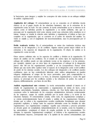Asignatura: ADMISNTRACION II
DOCENTE: ING.CO.CLAUDIA P. FLORES GAMARRA
Pag 14
.
la burocracia, para integrar y ampliar los conceptos de tales teorías en un enfoque múltiple
de análisis organizacional.
Ampliación del enfoque: El estructuralismo ya no se concentra en el individuo (teoría
clásica) ni en el grupo (teoría de las relaciones humanas), sino en la estructura de la
organización como un todo. En este contexto, la teoría estructuralista ya no se interesa en la
manera como el individuo percibe la organización y su medio ambiente, sino que se
preocupa por la organización total como sistema social cuya estructura debe estudiarse en sí
misma. Aunque se estudia la relación entre individuo y organización, el énfasis se hace por
completo en la organización, que se convierte en el centro de atención del analista. La
visión se amplía y, con el surgimiento del neoestructuralismo, nace la preocupación por el
ambiente.
Doble tendencia teórica: En el estructuralismo se notan dos tendencias teóricas muy
marcadas: la de integración y la de conflicto: Algunos autores ponen mayor énfasis en la
estructura y los aspectos de integración de la organización. El objeto de análisis es la
organización como un todo.
Otros autores enfatizan más en los aspectos de conflicto y división en la organización. El
objeto de análisis son los conflictos. En el estudio de ciertos tipos de organizaciones, el
enfoque del conflicto puede ser más pertinente (como en las empresas y en las prisiones,
por ejemplo), mientras que en otros tipos de organizaciones el enfoque de la integración
parece más útil (en las organizaciones juveniles y en las (cooperativas). Parece obvio
afirmar que una teoría debe explicar tanto el aspecto de la integración como el del conflicto
de poder de los sistemas sociales. Los dos enfoques (de integración y de conflicto) pueden
combinarse, pues no hay contradicción inherente entre ambos antagonismos no pueden
relegarse simplemente al campo de los roces personales, pues para comprenderlos es
necesario prestar mayor atención a su base, la estructura organizacional y social. De igual
manera, se preocupa por los conflictos sociales y las relaciones de poder, los cuales se
dejaron, deliberadamente, por fuera de este libro.
Análisis organizacional más extenso: La teoría estructuralista estimuló el interés en el
estudio de organizaciones no empresariales y organizaciones sin ánimo de lucro, como
escuelas, universidades, hospitales, sindicatos, cárceles, etc. Este hecho indica una toma de
conciencia sobre lo inadecuado de los conceptos administrativos derivados exclusivamente
de las empresas, campo de estudio preferido por la teoría clásica y la teoría de las
relaciones humanas. El estructuralismo estudia, sobre todo, las organizaciones complejas y
se orienta predominantemente hacia el estudio y análisis de las organizaciones formales,
término que se refiere a las organizaciones sociales establecidas formalmente para alcanzar
propósitos explícitos, e incluye tanto los aspectos informales como los formales de tales
organizaciones. Las organizaciones complejas -aquella cuya estructura y proceso presentan
un elevado grado de complejidad, independientemente de su tamaño, como los hospitales y
las universidades- constituyen el objeto de estudio preferido de los estructuralistas. No
obstante, la expresión "organizaciones complejas", al referirse a las organizaciones sociales
de dimensiones mayores, corresponde más a la opinión de los autores estructuralistas, que
 