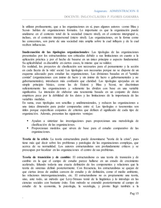 Asignatura: ADMISNTRACION II
DOCENTE: ING.CO.CLAUDIA P. FLORES GAMARRA
Pag 15
.
la utilizan profusamente, que a las organizaciones en sí, pues algunos autores -como Blau y
Scout- hablan de organizaciones formales. Lo importante es que la organización puede
analizarse en el contexto total de la sociedad (macro nivel), en el contexto intergrupal o,
incluso, en el contexto interpersonal (micro nivel). Las organizaciones, en la forma como
las conocemos, son parte de una sociedad más amplia sobre la cual influyen y de la cual
reciben influencias.
Inadecuación de las tipologías organizacionales: Las tipologías de las organizaciones
presentadas por los estructuralistas son criticadas debido a sus limitaciones en cuanto a la
aplicación práctica y por el hecho de basarse en un único principio o aspecto fundamental.
Su aplicabilidad es discutible en ciertos casos, lo mismo que su validez.
En realidad, los proyectos de clasificación son necesarios para el pensamiento y la acción
en cada faceta de la vida' social. Las tipologías son necesarias porque no se dispone de un
esquema adecuado para estudiar las organizaciones. Las divisiones basadas en el "sentido
común" (organizaciones con ánimo de lucro y sin ánimo de lucro o gubernamentales y no
gubernamentales), introducen más confusión que claridad. Las tipologías apoyadas en un
simple principio básico, como las de Etzioni y Blau y Scout, no discriminan
suficientemente las organizaciones y solamente las dividen con base en una variable
significativa. La intención de elaborar una taxonomía basada en un conjunto de datos
empíricos peca por la debilidad de los datos y las limitaciones de la importancia de las
variables medidas. .
En suma, esas tipologías son sencillas y unidimensionales, y reducen las organizaciones a
una única dimensión para poder compararlas entre sí. Las tipologías o taxonomías son
útiles porque especifican conjuntos de criterios que definen el significado de cada tipo de
organización. Además, presentan las siguientes ventajas:
 Ayudan a sintetizar las investigaciones pues proporcionan una metodología de
clasificación de las organizaciones.
 Proporcionan modelos que sirven de base para el estudio comparativo de las
organizaciones.
Teoría de la crisis: La teoría estructuralista puede denominarse "teoría de la crisis", pues
tiene más qué decir sobre los problemas y patologías de las organizaciones complejas, que
acerca de su normalidad. Los autores estructuralistas son profundamente críticos y se
preocupan por localizar en las organizaciones el centro de sus problemas.
Teoría de transición y de cambio: El estructuralismo es una teoría de transición y de
cambio en la que el campo de estudio parece hallarse en un estado de crecimiento
acelerado, faltando todavía una exacta definición de los componentes y relaciones que la
teoría de sistemas definió posteriormente. Con frecuencia, los estructuralistas se quejan de
que ciertas áreas de análisis carecen de estudio y de definición, como el medio ambiente,
las relaciones ínterorganizacionales, etc. El estructuralismo no es propiamente una teoría,
sino, ante todo, un método que Levy-Strauss tomó de la lingüística y lo introdujo en las
ciencias sociales con bastante éxito. Este método se extendió posteriormente al campo de
estudio de la economía, la psicología, la sociología, y pronto llegó también a la
 