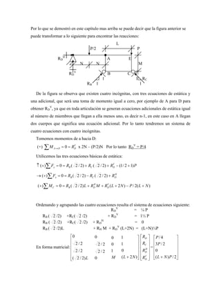 Por lo que se demostró en este capítulo mas arriba se puede decir que la figura anterior se
puede transformar a lo siguiente para encontrar las reacciones:
L
P/2 P
RD
H
A E
N N M
RD
V
B C
1 1 RC
RB 1 1
De la figura se observa que existen cuatro incógnitas, con tres ecuaciones de estática y
una adicional, que será una toma de momento igual a cero, por ejemplo de A para D para
obtener RD
V
, ya que en toda articulación se generan ecuaciones adicionales de estática igual
al número de miembros que llegan a ella menos uno, es decir n-1, en este caso en A llegan
dos cuerpos que significa una ecuación adicional. Por lo tanto tendremos un sistema de
cuatro ecuaciones con cuatro incógnitas.
Tomemos momentos de a hacia D:
(+) V
D
D
A R
M 0 x 2N – (P/2)N Por lo tanto RD
V
= P/4
Utilicemos las tres ecuaciones básicas de estática:
P
R
R
R
F V
D
C
B
y )
1
2
/
1
(
)
2
/
2
(
)
2
/
2
(
0
)
(
H
D
C
B
x R
R
R
F )
2
/
2
(
)
2
/
2
(
0
)
(
)
(
2
/
)
2
(
)
2
/
2
(
0
)
( N
L
P
N
L
R
M
R
L
R
M V
D
H
D
B
C
Ordenando y agrupando las cuatro ecuaciones resulta el sistema de ecuaciones siguiente:
RD
V
= ¼ P
RB ( 2 /2) +RC( 2 /2) + RD
V
= 1½ P
RB ( 2 /2) +RC( 2 /2) + RD
H
= 0
RB ( 2 /2)L + RH M + RD
V
(L+2N) = (L+N)½P
En forma matricial:
L
)
2
/
2
(
2
/
2
2
/
2
0
0
2
/
2
2
/
2
0
M
1
0
0
)
2
(
0
1
1
N
L V
D
H
D
C
D
R
R
R
R
=
2
/
)
(
0
2
/
3
4
/
P
N
L
P
P
 