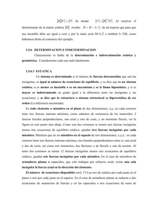 P
F
B de donde: P
B
F
1
Al resolver el
determinante de la matriz estática B resulta: 2
/
L
M
B , de tal manera que para que
sea inestable debe ser igual a cero y por lo tanto sería M=L/2 o también L=2M, como
habíamos dicho al comienzo del ejemplo.
1.5.6 DETERMINACION E INDETERMINACION
Clásicamente se habla de la determinación e indeterminación estática y
geométrica. Consideremos cada una individualmente.
1.5.6.1 ESTATICA
Un sistema es determinado si el número de fuerzas desconocidas que son las
incógnitas, es igual al número de ecuaciones de equilibrio, y se dice que es un sistema
estático, si es menor es inestable o es un mecanismo y se le llama hipostático, y si es
mayor es indeterminado en grado igual a la diferencia entre las incógnitas y las
ecuaciones, y se dice que la estructura o sistema estructural es hiperestática de ese
orden (La diferencia encontrada).
En todo elemento o miembro en el plano de dos dimensiones; x,y, en cada extremo
tiene tres fuerzas internas máximas, como sabemos de resistencia de los materiales: 2
fuerzas lineales perpendiculares, una axial y otra de corte, y un momento flector, ver la
figura en este punto mas abajo. Como son dos extremos se tienen seis fuerzas incógnitas
menos tres ecuaciones de equilibrio estático, quedan tres fuerzas incógnitas por cada
miembro. Mientras que en un miembro en el espacio de tres dimensiones; x,y,z; en cada
extremo tiene seis fuerzas internas máximas, tres lineales perpendiculares entre sí; una axial
y dos de corte, así como tres momentos; dos flectores o de flexión y uno de torsión. Al
tener dos extremos se tienen 12 fuerzas incógnitas menos seis ecuaciones de equilibrio
estático, quedan seis fuerzas incógnitas por cada miembro. En el caso de miembros de
armaduras planas o espaciales, que solo trabajan por esfuerzo axial, existe una sola
incógnita la fuerza axial en la dirección del elemento.
El número de ecuaciones disponibles será: 1º) Las tres de estática por cada junta en el
plano o seis por cada junta en el espacio. En el caso de armaduras planas se reducen a dos
ecuaciones de sumatorias de fuerzas y en las espaciales a tres ecuaciones de suma de
 