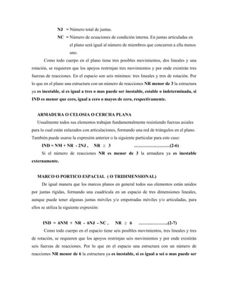 NJ = Número total de juntas.
NC = Número de ecuaciones de condición interna. En juntas articuladas en
el plano será igual al número de miembros que concurren a ella menos
uno.
Como todo cuerpo en el plano tiene tres posibles movimientos, dos lineales y una
rotación, se requieren que los apoyos restrinjan tres movimientos y por ende existirán tres
fuerzas de reacciones. En el espacio son seis mínimos: tres lineales y tres de rotación. Por
lo que en el plano una estructura con un número de reacciones NR menor de 3 la estructura
ya es inestable, si es igual a tres o mas puede ser inestable, estable o indeterminada, si
IND es menor que cero, igual a cero o mayos de cero, respectivamente.
ARMADURA O CELOSIA O CERCHA PLANA
Usualmente todos sus elementos trabajan fundamentalmente resistiendo fuerzas axiales
para lo cual están enlazados con articulaciones, formando una red de triángulos en el plano.
También puede usarse la expresión anterior o la siguiente particular para este caso:
IND = NM + NR - 2NJ , NR 3 ……………………(2-6)
Si el número de reacciones NR es menor de 3 la armadura ya es inestable
externamente.
MARCO O PORTICO ESPACIAL ( O TRIDIMENSIONAL)
De igual manera que los marcos planos en general todos sus elementos están unidos
por juntas rígidas, formando una cuadrícula en un espacio de tres dimensiones lineales,
aunque puede tener algunas juntas móviles y/o empotradas móviles y/o articuladas, para
ellos se utiliza la siguiente expresión:
IND = 6NM + NR - 6NJ - NC , NR 6 ………………..(2-7)
Como todo cuerpo en el espacio tiene seis posibles movimientos, tres lineales y tres
de rotación, se requieren que los apoyos restrinjan seis movimientos y por ende existirán
seis fuerzas de reacciones. Por lo que en el espacio una estructura con un número de
reacciones NR menor de 6 la estructura ya es inestable, si es igual a sei o mas puede ser
 
