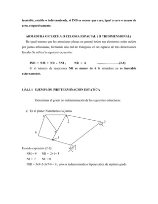 inestable, estable o indeterminada, si IND es menor que cero, igual a cero o mayos de
cero, respectivamente.
ARMADURA O CERCHA O CELOSIA ESPACIAL ( O TRIDIMENSIONAL)
De igual manera que las armaduras planas en general todos sus elementos están unidos
por juntas articuladas, formando una red de triángulos en un espacio de tres dimensiones
lineales Se utiliza la siguiente expresión:
IND = NM + NR - 3NJ , NR 6 ………………….(2-8)
Si el número de reacciones NR es menor de 6 la armadura ya es inestable
externamente.
1.5.6.1.1 EJEMPLOS INDETERMINACIÓN ESTÁTICA
Determinar el grado de indeterminación de las siguientes estructuras:
a) En el plano: Numeremos la juntas
1
2 3
6 7
5
Usando expresión (2-5): 4
NM = 9 NR = 2+1= 3
NJ = 7 NC = 0
IND = 3x9+3-3x7-0 = 9 , esto es indeterminada o hiperestática de séptimo grado
 