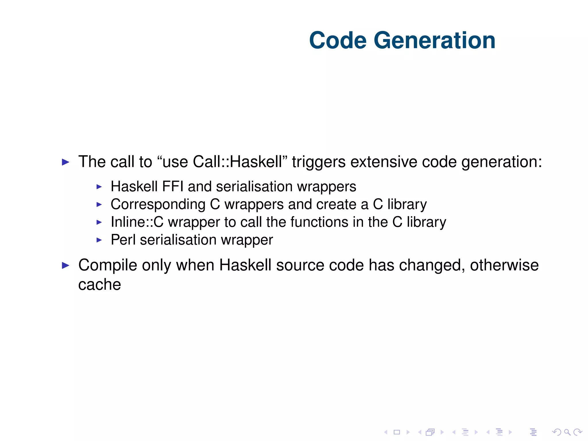 Code Generation The call to “use Call::Haskell” triggers extensive code generation: Haskell FFI and serialisation wrappers Corresponding C wrappers and create a C library Inline::C wrapper to call the functions in the C library Perl serialisation wrapper Compile only when Haskell source code has changed, otherwise cache 