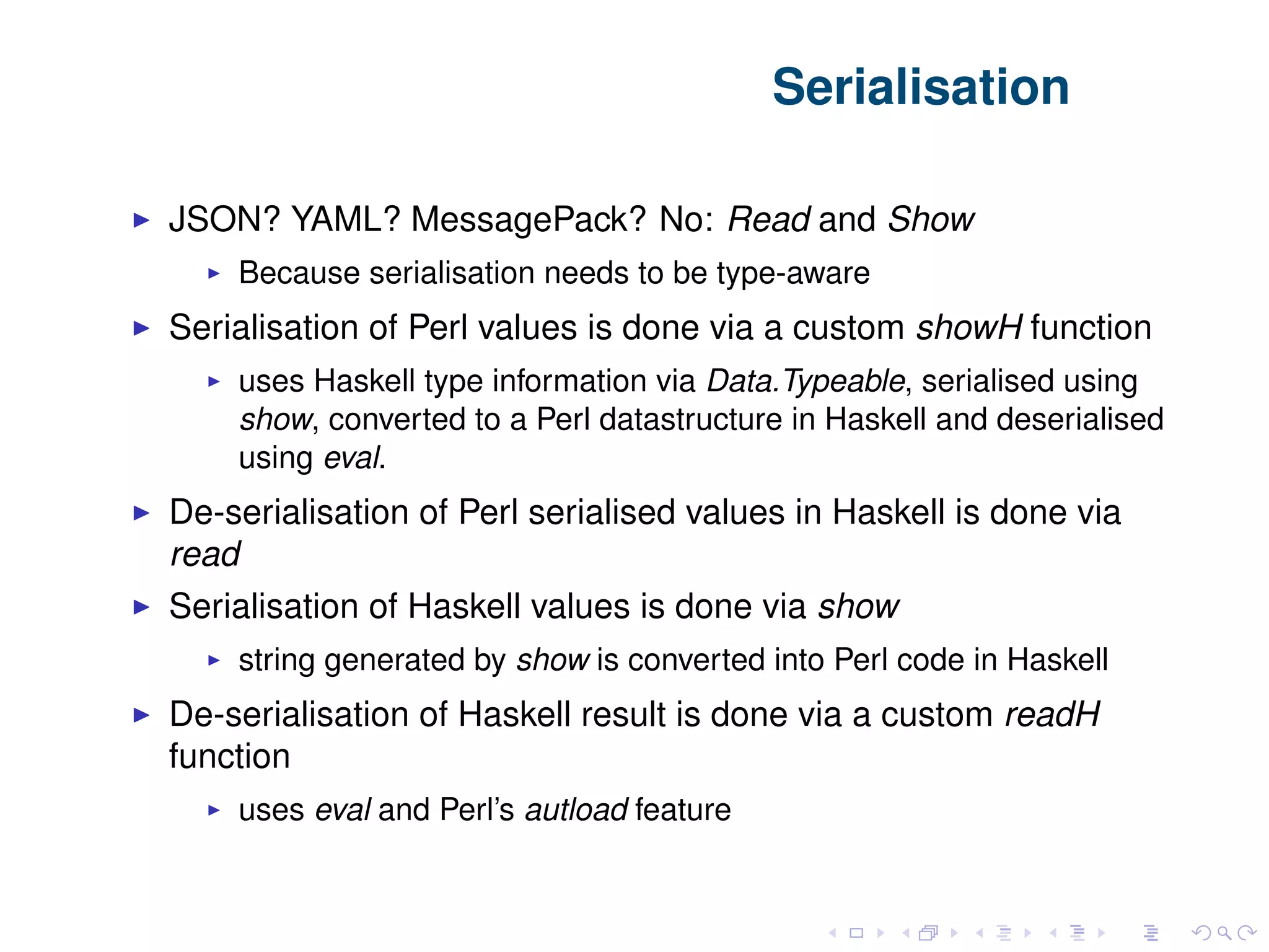 Serialisation JSON? YAML? MessagePack? No: Read and Show Because serialisation needs to be type-aware Serialisation of Perl values is done via a custom showH function uses Haskell type information via Data.Typeable, serialised using show, converted to a Perl datastructure in Haskell and deserialised using eval. De-serialisation of Perl serialised values in Haskell is done via read Serialisation of Haskell values is done via show string generated by show is converted into Perl code in Haskell De-serialisation of Haskell result is done via a custom readH function uses eval and Perl’s autload feature 