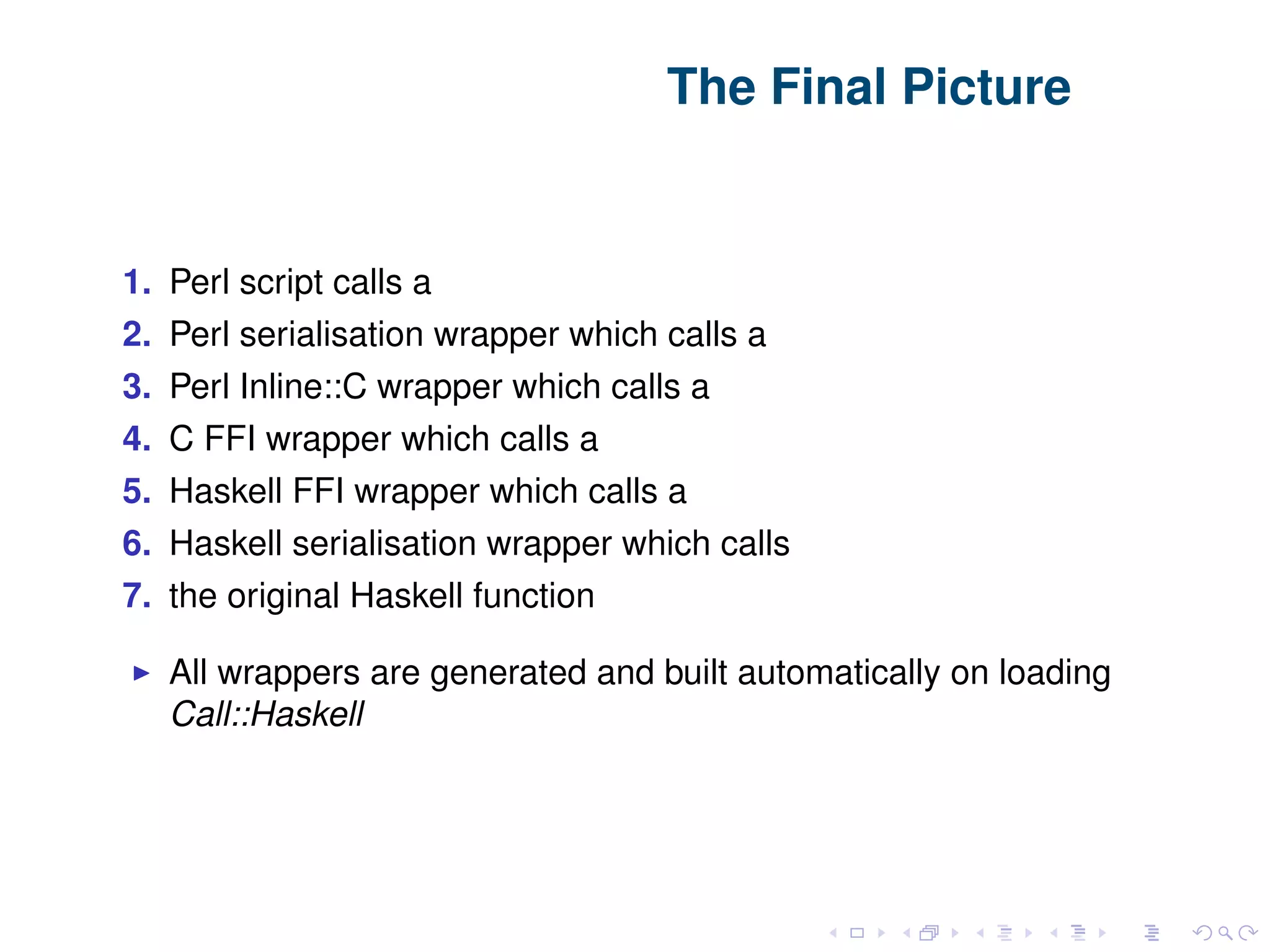 The Final Picture 1. Perl script calls a 2. Perl serialisation wrapper which calls a 3. Perl Inline::C wrapper which calls a 4. C FFI wrapper which calls a 5. Haskell FFI wrapper which calls a 6. Haskell serialisation wrapper which calls 7. the original Haskell function All wrappers are generated and built automatically on loading Call::Haskell 
