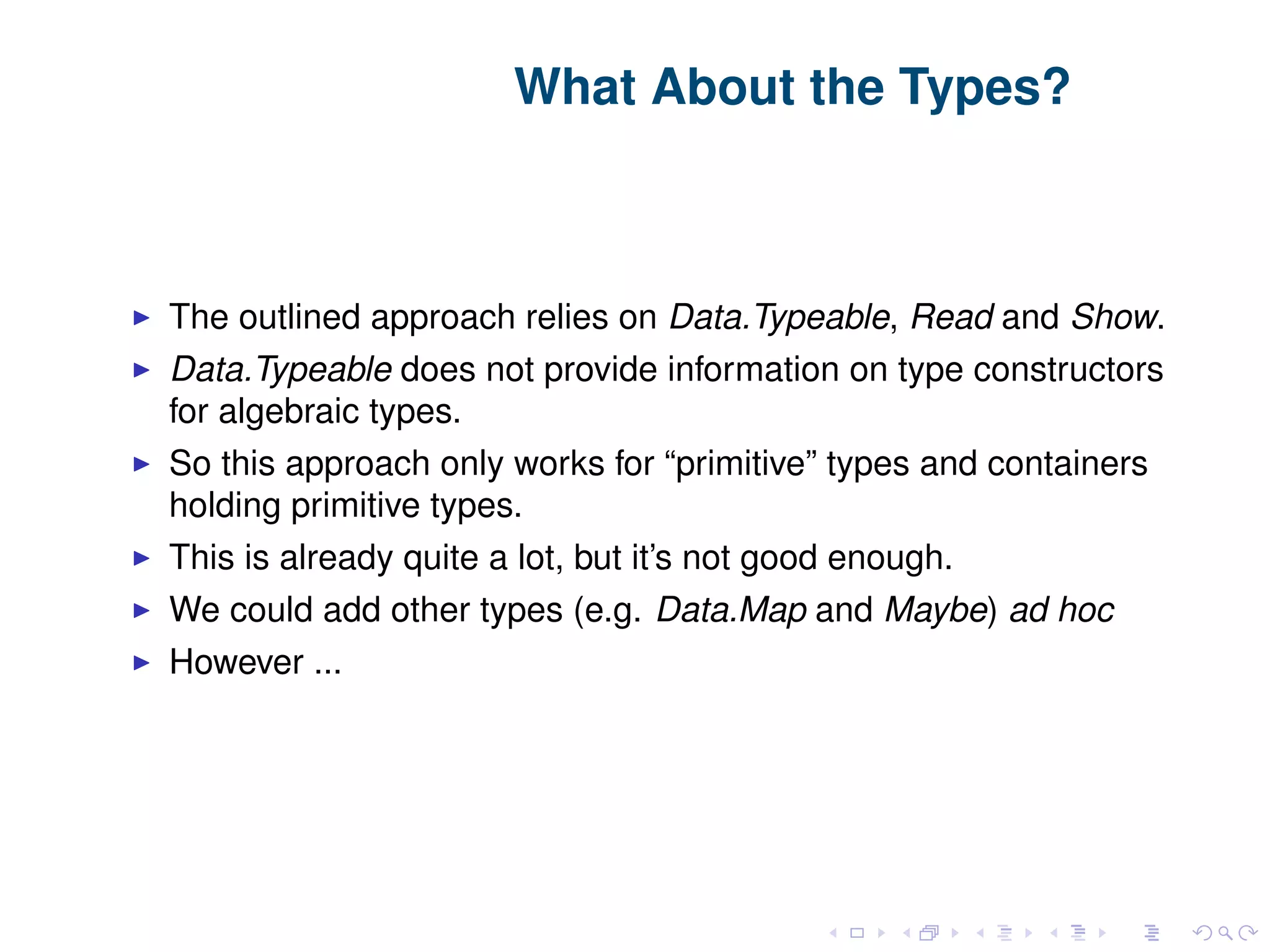 What About the Types? The outlined approach relies on Data.Typeable, Read and Show. Data.Typeable does not provide information on type constructors for algebraic types. So this approach only works for “primitive” types and containers holding primitive types. This is already quite a lot, but it’s not good enough. We could add other types (e.g. Data.Map and Maybe) ad hoc However ... 